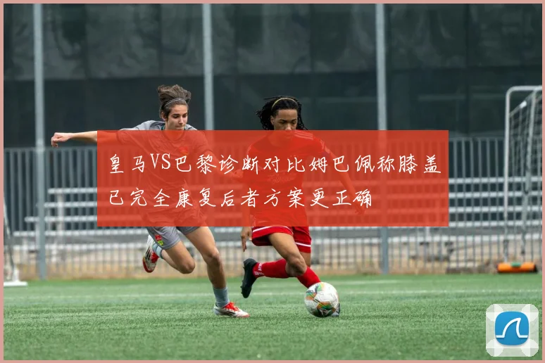 皇马VS巴黎诊断对比姆巴佩称膝盖已完全康复后者方案更正确