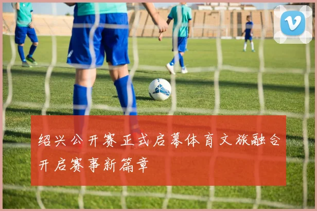 绍兴公开赛正式启幕体育文旅融合开启赛事新篇章