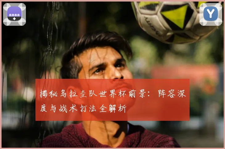 揭秘乌拉圭队世界杯前景：阵容深度与战术打法全解析