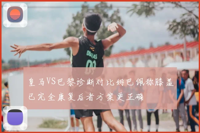 皇马VS巴黎诊断对比姆巴佩称膝盖已完全康复后者方案更正确